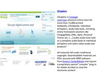 iChaptersiChapters is Cengage Learning's discount online store for more than 15,000 printed textbooks, eTextbooks, individual eChapters, study help tools, including online homework solutions like CengageNow, OWL, Aplia, Personal Trainer etc. [...,] audio study tools sold as a complete audio book or individual eChapters and select video study tool products" All materials fall under traditional copyright. Downloadable materials are PDFs secured with DRM software from Oracle's SealedMedia and require a proprietary special "unsealer" plug-in for Adobe Acrobat to read the electronic content 