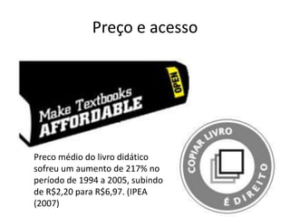 Preço e acesso Preco médio do livro didático sofreu um aumento de 217% no período de 1994 a 2005, subindo de R$2,20 para R$6,97. (IPEA (2007) 