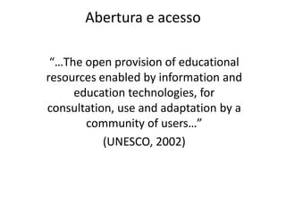 Abertura e acesso“…The open provision of educational resources enabled by information and education technologies, for consultation, use and adaptation by a community of users…” (UNESCO, 2002)