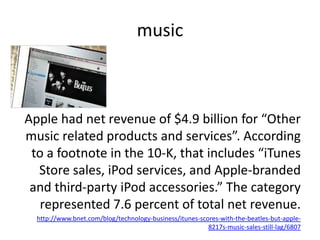 musicApple had net revenue of $4.9 billion for “Other music related products and services”. According to a footnote in the 10-K, that includes “iTunes Store sales, iPod services, and Apple-branded and third-party iPod accessories.” The category represented 7.6 percent of total net revenue.http://www.bnet.com/blog/technology-business/itunes-scores-with-the-beatles-but-apple-8217s-music-sales-still-lag/6807