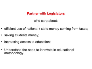 Partner with Legislators

                      who care about:

• efficient use of national / state money coming from taxes;
• saving students money;

• increasing access to education;

• Understand the need to innovate in educational
  methodology.
 
