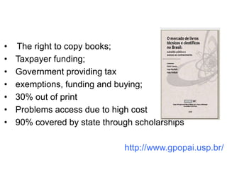 •   The right to copy books;
•   Taxpayer funding;
•   Government providing tax
•   exemptions, funding and buying;
•   30% out of print
•   Problems access due to high cost
•   90% covered by state through scholarships

                              http://www.gpopai.usp.br/
 