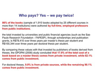 Who pays? Yes – we pay twice!
86% of the books (sample of 1,910 books adopted by 25 different courses in
more than 14 institutions) were authored by full-time, employed professors
from public institutions.

the total invested by universities and public financial agencies (such as the Sao
Paulo Research Foundation - FAPESP), through scholarships and publication
grants, is R$78,410 over three years per master’s thesis per student and
R$155,344 over three years per doctoral thesis per student.

By comparing these values with that invested by publishers of books derived from
theses, the GPOPAI (2008) study concluded that 17.9% of the total cost of a
book based on a master thesis comes from private investment, while 82.1%
comes from public investment.

For doctoral theses, 9.9% is from private sources, while the remaining 90.1%
comes from public investment.
 