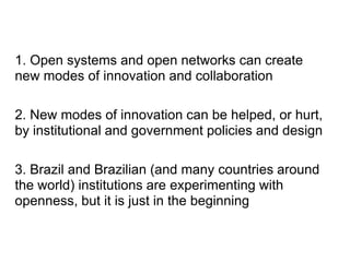 1. Open systems and open networks can create
new modes of innovation and collaboration

2. New modes of innovation can be helped, or hurt,
by institutional and government policies and design

3. Brazil and Brazilian (and many countries around
the world) institutions are experimenting with
openness, but it is just in the beginning
 