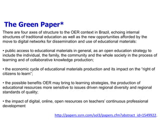 The Green Paper*
There are four axes of structure to the OER context in Brazil, echoing internal
structures of traditional education as well as the new opportunities afforded by the
move to digital networks for dissemination and use of educational materials:

• public access to educational materials in general, as an open education strategy to
include the individual, the family, the community and the whole society in the process of
learning and of collaborative knowledge production;

• the economic cycle of educational materials production and its impact on the “right of
citizens to learn”;

• the possible benefits OER may bring to learning strategies, the production of
educational resources more sensitive to issues driven regional diversity and regional
standards of quality;

• the impact of digital, online, open resources on teachers’ continuous professional
development

                              http://papers.ssrn.com/sol3/papers.cfm?abstract_id=1549922.
 