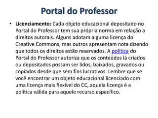 Portal do Professor
• Licenciamento: Cada objeto educacional depositado no
  Portal do Professor tem sua própria norma em relação a
  direitos autorais. Alguns adotam alguma licença do
  Creative Commons, mas outros apresentam nota dizendo
  que todos os direitos estão reservados. A política do
  Portal do Professor autoriza que os conteúdos lá criados
  ou depositados possam ser lidos, baixados, gravados ou
  copiados desde que sem fins lucrativos. Lembre que se
  você encontrar um objeto educacional licenciado com
  uma licença mais flexível do CC, aquela licença é a
  política válida para aquele recurso específico.
 