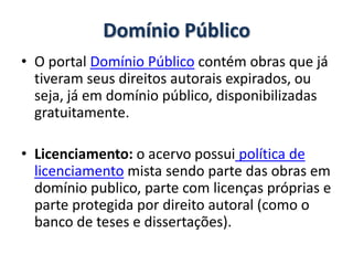 Domínio Público
• O portal Domínio Público contém obras que já
  tiveram seus direitos autorais expirados, ou
  seja, já em domínio público, disponibilizadas
  gratuitamente.

• Licenciamento: o acervo possui política de
  licenciamento mista sendo parte das obras em
  domínio publico, parte com licenças próprias e
  parte protegida por direito autoral (como o
  banco de teses e dissertações).
 