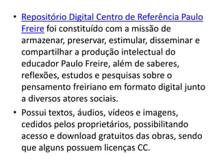 • Repositório Digital Centro de Referência Paulo
  Freire foi constituído com a missão de
  armazenar, preservar, estimular, disseminar e
  compartilhar a produção intelectual do
  educador Paulo Freire, além de saberes,
  reflexões, estudos e pesquisas sobre o
  pensamento freiriano em formato digital junto
  a diversos atores sociais.
• Possui textos, áudios, vídeos e imagens,
  cedidos pelos proprietários, possibilitando
  acesso e download gratuitos das obras, sendo
  que alguns possuem licenças CC.
 