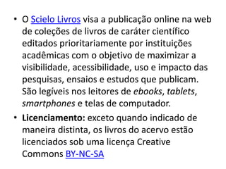 • O Scielo Livros visa a publicação online na web
  de coleções de livros de caráter científico
  editados prioritariamente por instituições
  acadêmicas com o objetivo de maximizar a
  visibilidade, acessibilidade, uso e impacto das
  pesquisas, ensaios e estudos que publicam.
  São legíveis nos leitores de ebooks, tablets,
  smartphones e telas de computador.
• Licenciamento: exceto quando indicado de
  maneira distinta, os livros do acervo estão
  licenciados sob uma licença Creative
  Commons BY-NC-SA
 