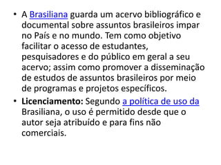 • A Brasiliana guarda um acervo bibliográfico e
  documental sobre assuntos brasileiros impar
  no País e no mundo. Tem como objetivo
  facilitar o acesso de estudantes,
  pesquisadores e do público em geral a seu
  acervo; assim como promover a disseminação
  de estudos de assuntos brasileiros por meio
  de programas e projetos específicos.
• Licenciamento: Segundo a política de uso da
  Brasiliana, o uso é permitido desde que o
  autor seja atribuído e para fins não
  comerciais.
 