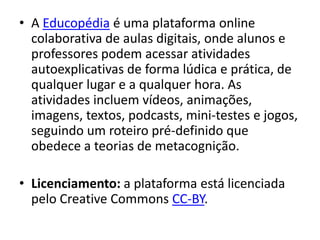 • A Educopédia é uma plataforma online
  colaborativa de aulas digitais, onde alunos e
  professores podem acessar atividades
  autoexplicativas de forma lúdica e prática, de
  qualquer lugar e a qualquer hora. As
  atividades incluem vídeos, animações,
  imagens, textos, podcasts, mini-testes e jogos,
  seguindo um roteiro pré-definido que
  obedece a teorias de metacognição.

• Licenciamento: a plataforma está licenciada
  pelo Creative Commons CC-BY.
 