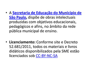 • A Secretaria de Educação do Município de
  São Paulo, dispõe de obras intelectuais
  produzidas com objetivos educacionais,
  pedagógicos e afins, no âmbito da rede
  pública municipal de ensino.

• Licenciamento: Conforme site e Decreto
  52.681/2011, todos os materiais e livros
  didáticos disponibilizados pela SME estão
  licenciados sob CC-BY-NC-SA
 