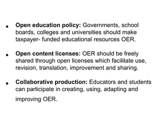 •   Open education policy: Governments, school
    boards, colleges and universities should make
    taxpayer- funded educational resources OER.

•   Open content licenses: OER should be freely
    shared through open licenses which facilitate use,
    revision, translation, improvement and sharing.

•   Collaborative production: Educators and students
    can participate in creating, using, adapting and
    improving OER.
 