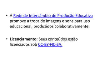 • A Rede de Intercâmbio de Produção Educativa
  promove a troca de imagens e sons para uso
  educacional, produzidos colaborativamente.

• Licenciamento: Seus conteúdos estão
  licenciados sob CC-BY-NC-SA.
 