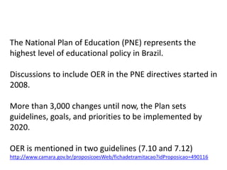 The National Plan of Education (PNE) represents the
highest level of educational policy in Brazil.

Discussions to include OER in the PNE directives started in
2008.

More than 3,000 changes until now, the Plan sets
guidelines, goals, and priorities to be implemented by
2020.

OER is mentioned in two guidelines (7.10 and 7.12)
http://www.camara.gov.br/proposicoesWeb/fichadetramitacao?idProposicao=490116
 