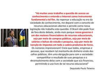 “Há muitos anos trabalho a questão de acesso ao
    conhecimento e entendo a Internet como instrumento
   fundamental a tal fim. Ao repensar a educação na era da
sociedade do conhecimento, me deparei com o conceito de
      recursos educacionais abertos e percebi como nossa
legislação não trabalha esta questão. O Brasil não pode ficar
  de fora deste debate, ainda mais porque nosso governo é
   um dos maiores financiadores de recursos educacionais,
     seja por meio de compras públicas, seja por meio de
   salários e bolsas de estudo e pesquisa, seja por meio de
 isenção de impostos em toda a cadeia produtiva de livros.
   Os números impressionam! Creio que todos, empresas e
  pessoas, que recebem tal montanha de dinheiro vindo dos
  cofres públicos, têm uma obrigação para com a sociedade:
         compartilhar o resultado de suas pesquisas e o
 desenvolvimento delas com a sociedade que o/a financiou,
       permitindo o uso livre de tal recurso educacional”
                                     Deputado Paulo Teixeira
 