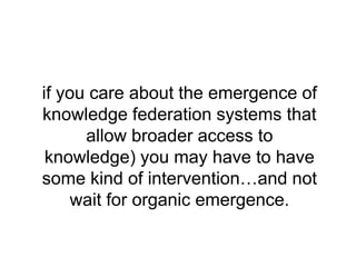 if you care about the emergence of
knowledge federation systems that
      allow broader access to
 knowledge) you may have to have
some kind of intervention…and not
     wait for organic emergence.
 