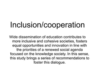 Inclusion/cooperation
Wide dissemination of education contributes to
  more inclusive and cohesive societies, fosters
  equal opportunities and innovation in line with
     the priorities of a renewed social agenda
focused on the knowledge society. In this sense,
this study brings a series of recommendations to
                 foster this dialogue.
 