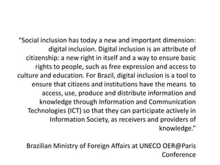 “Social inclusion has today a new and important dimension:
            digital inclusion. Digital inclusion is an attribute of
   citizenship: a new right in itself and a way to ensure basic
       rights to people, such as free expression and access to
culture and education. For Brazil, digital inclusion is a tool to
     ensure that citizens and institutions have the means to
          access, use, produce and distribute information and
         knowledge through Information and Communication
    Technologies (ICT) so that they can participate actively in
            Information Society, as receivers and providers of
                                                      knowledge.”

   Brazilian Ministry of Foreign Affairs at UNECO OER@Paris
                                                  Conference
 