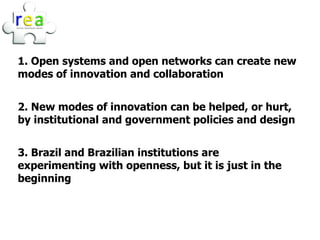 1. Open systems and open networks can create new
modes of innovation and collaboration


2. New modes of innovation can be helped, or hurt,
by institutional and government policies and design


3. Brazil and Brazilian institutions are
experimenting with openness, but it is just in the
beginning
 