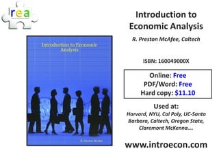 Introduction to
 Economic Analysis
  R. Preston McAfee, Caltech


      ISBN: 160049000X

       Online: Free
      PDF/Word: Free
     Hard copy: $11.10
          Used at:
Harvard, NYU, Cal Poly, UC-Santa
Barbara, Caltech, Oregon State,
    Claremont McKenna….


www.introecon.com
 