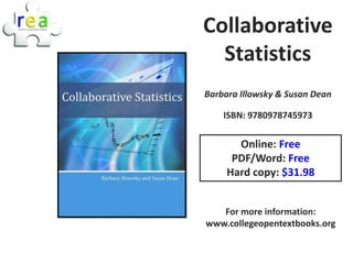 Collaborative
  Statistics
Barbara Illowsky & Susan Dean

    ISBN: 9780978745973


       Online: Free
      PDF/Word: Free
     Hard copy: $31.98


   For more information:
www.collegeopentextbooks.org
 