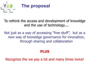 The proposal


To rethink the access and development of knowldge
             and the use of technology....

Not just as a way of accessing “free stuff”, but as a
  new way of knowldge governance for innovation,
          through sharing and collaboration

                       PLUS

Recognize the we pay a lot and many times twice!
 