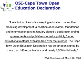 OSI-Cape Town Open
        Education Declaration


   “A revolution of sorts is sweeping education...In another
promising development, a coalition of educators, foundations
 and Internet pioneers in January signed a declaration urging
    governments and publishers to make publicly funded
educational material available free over the Internet. The Cape
Town Open Education Declaration has so far been signed by
 more than 140 organizations and nearly 1,500 individuals.”

                                 Wall Street Journal, March 28, 2008
 