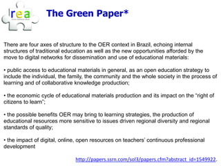 The Green Paper*


There are four axes of structure to the OER context in Brazil, echoing internal
structures of traditional education as well as the new opportunities afforded by the
move to digital networks for dissemination and use of educational materials:

• public access to educational materials in general, as an open education strategy to
include the individual, the family, the community and the whole society in the process of
learning and of collaborative knowledge production;

• the economic cycle of educational materials production and its impact on the “right of
citizens to learn”;

• the possible benefits OER may bring to learning strategies, the production of
educational resources more sensitive to issues driven regional diversity and regional
standards of quality;

• the impact of digital, online, open resources on teachers’ continuous professional
development

                              http://papers.ssrn.com/sol3/papers.cfm?abstract_id=1549922.
 