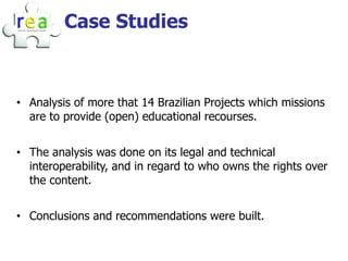 Case Studies



• Analysis of more that 14 Brazilian Projects which missions
  are to provide (open) educational recourses.


• The analysis was done on its legal and technical
  interoperability, and in regard to who owns the rights over
  the content.


• Conclusions and recommendations were built.
 
