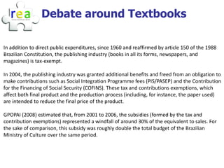 Debate around Textbooks

In addition to direct public expenditures, since 1960 and reaffirmed by article 150 of the 1988
Brazilian Constitution, the publishing industry (books in all its forms, newspapers, and
magazines) is tax-exempt.

In 2004, the publishing industry was granted additional benefits and freed from an obligation to
make contributions such as Social Integration Programme fees (PIS/PASEP) and the Contribution
for the Financing of Social Security (COFINS). These tax and contributions exemptions, which
affect both final product and the production process (including, for instance, the paper used)
are intended to reduce the final price of the product.

GPOPAI (2008) estimated that, from 2001 to 2006, the subsidies (formed by the tax and
contribution exemptions) represented a windfall of around 30% of the equivalent to sales. For
the sake of comparison, this subsidy was roughly double the total budget of the Brazilian
Ministry of Culture over the same period.
 