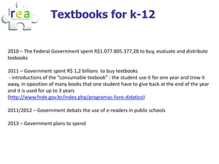Textbooks for k-12


2010 – The Federal Government spent R$1.077.805.377,28 to buy, evaluate and distribute
texbooks

2011 – Government spent R$ 1,2 billions to buy textbooks
 - introductions of the “consumable texbook” : the student use it for one year and trow it
away, in oposition of many books that one student have to give back at the end of the year
and it is used for up to 3 years
(http://www.fnde.gov.br/index.php/programas-livro-didatico)

2011/2012 – Government debats the use of e-readers in public schools

2013 – Government plans to spend
 