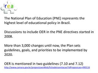 The National Plan of Education (PNE) represents the
highest level of educational policy in Brazil.

Discussions to include OER in the PNE directives started in
2008.

More than 3,000 changes until now, the Plan sets
guidelines, goals, and priorities to be implemented by
2020.

OER is mentioned in two guidelines (7.10 and 7.12)
http://www.camara.gov.br/proposicoesWeb/fichadetramitacao?idProposicao=490116
 