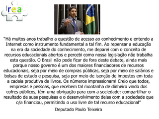 “Há muitos anos trabalho a questão de acesso ao conhecimento e entendo a
  Internet como instrumento fundamental a tal fim. Ao repensar a educação
     na era da sociedade do conhecimento, me deparei com o conceito de
 recursos educacionais abertos e percebi como nossa legislação não trabalha
    esta questão. O Brasil não pode ficar de fora deste debate, ainda mais
      porque nosso governo é um dos maiores financiadores de recursos
educacionais, seja por meio de compras públicas, seja por meio de salários e
 bolsas de estudo e pesquisa, seja por meio de isenção de impostos em toda
   a cadeia produtiva de livros. Os números impressionam! Creio que todos,
    empresas e pessoas, que recebem tal montanha de dinheiro vindo dos
  cofres públicos, têm uma obrigação para com a sociedade: compartilhar o
resultado de suas pesquisas e o desenvolvimento delas com a sociedade que
       o/a financiou, permitindo o uso livre de tal recurso educacional”
                          Deputado Paulo Teixeira
 