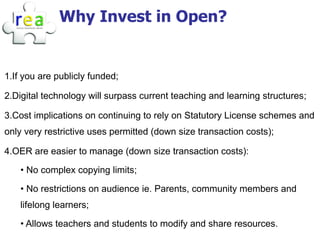 Why Invest in Open?


1.If you are publicly funded;

2.Digital technology will surpass current teaching and learning structures;

3.Cost implications on continuing to rely on Statutory License schemes and
only very restrictive uses permitted (down size transaction costs);

4.OER are easier to manage (down size transaction costs):

    • No complex copying limits;

    • No restrictions on audience ie. Parents, community members and
    lifelong learners;

    • Allows teachers and students to modify and share resources.
 