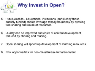 Why Invest in Open?

5. Public Access - Educational institutions (particularly those
   publicly funded) should leverage taxpayers money by allowing
   free sharing and reuse of resources.

6. Quality can be improved and costs of content development
   reduced by sharing and reusing.

7. Open sharing will speed up development of learning resources.

8. New opportunities for non-mainstream authors/content.
 