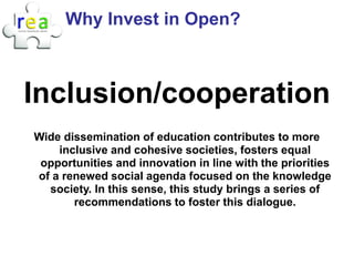 Why Invest in Open?



Inclusion/cooperation
Wide dissemination of education contributes to more
    inclusive and cohesive societies, fosters equal
 opportunities and innovation in line with the priorities
of a renewed social agenda focused on the knowledge
  society. In this sense, this study brings a series of
       recommendations to foster this dialogue.
 