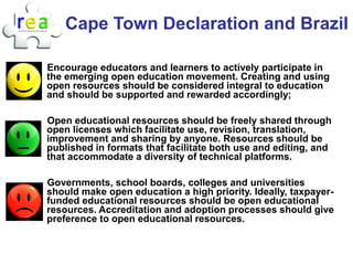 Cape Town Declaration and Brazil

Encourage educators and learners to actively participate in
the emerging open education movement. Creating and using
open resources should be considered integral to education
and should be supported and rewarded accordingly;

Open educational resources should be freely shared through
open licenses which facilitate use, revision, translation,
improvement and sharing by anyone. Resources should be
published in formats that facilitate both use and editing, and
that accommodate a diversity of technical platforms.

Governments, school boards, colleges and universities
should make open education a high priority. Ideally, taxpayer-
funded educational resources should be open educational
resources. Accreditation and adoption processes should give
preference to open educational resources.
 