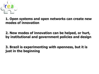 1. Open systems and open networks can create new
modes of innovation


2. New modes of innovation can be helped, or hurt,
by institutional and government policies and design


3. Brazil is experimenting with openness, but it is
just in the beginning
 