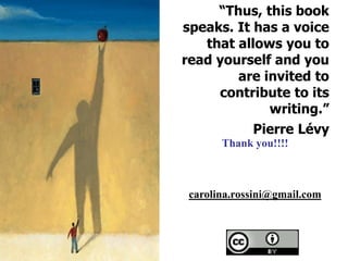 “Thus, this book
speaks. It has a voice
   that allows you to
read yourself and you
        are invited to
     contribute to its
             writing.”
           Pierre Lévy
       Thank you!!!!



 carolina.rossini@gmail.com
 
