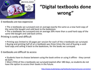 “Digital textbooks done
                                                 wrong”
E-textbooks are too expensive
    • The e-textbooks we surveyed cost on average exactly the same as a new hard copy of
    the same title bought and sold back to the bookstore.
    • The e-textbooks we surveyed cost on average 39% more than a used hard copy of the
    same title bought and sold back online.
Printing is costly and difficult
    • Printing was limited to 10 pages per session for each of the e-textbooks we surveyed.
    • Buying and printing half of an e-textbook was three times the cost of buying a used
    hard copy and selling it back to the bookstore, for the books we surveyed.

E-textbooks are difficult to access

    • Students have to choose between using the book online or using it offline - they cannot
    do both.
    • Most (75%) of the e-textbooks we surveyed expired after 180 days, so students do not
    have the option to access their books in the future.
                                          http://www.studentpirgs.org/textbooks/reports/course-correction
 