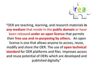 “OER are teaching, learning, and research materials in
any medium that reside in the public domain or have
  been released under an open licence that permits
 their free use and re-purposing by others. An open
  license is one that allows anyone to access, reuse,
modify and share the OER. The use of open technical
standard for OER platforms and files improves access
and reuse potential of OERs which are developed and
                  published digitally.”
 