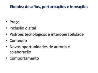 Ebooks: desafios, perturbações e inovações


• Preço
• Inclusão digital
• Padrões tecnológicos e interoperabilidade
• Conteudo
• Novos oportunidades de autoria e
  colaboração
• Comportamento
 
