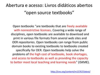 Abertura e acesso: Livros didáticos abertos
        “open source textbooks”

     Open textbooks "are textbooks that are freely available
      with nonrestrictive licenses. Covering a wide range of
   disciplines, open textbooks are available to download and
     print in various file formats from several web sites and
    OER repositories. Open textbooks can range from public
    domain books to existing textbooks to textbooks created
       specifically for OER. Open textbooks help solve the
    problems of the high cost of textbooks, book shortages,
    and access to textbooks as well as providing the capacity
  to better meet local teaching and learning needs" (ISKME).

                                http://cnx.org/content/m15767/latest/
 
