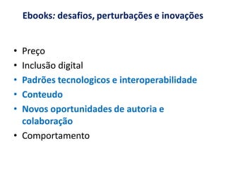 Ebooks: desafios, perturbações e inovações


• Preço
• Inclusão digital
• Padrões tecnologicos e interoperabilidade
• Conteudo
• Novos oportunidades de autoria e
  colaboração
• Comportamento
 