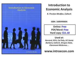 Introduction to
 Economic Analysis
  R. Preston McAfee, Caltech


      ISBN: 160049000X

       Online: Free
      PDF/Word: Free
     Hard copy: $11.10
          Used at:
Harvard, NYU, Cal Poly, UC-Santa
Barbara, Caltech, Oregon State,
    Claremont McKenna….


www.introecon.com
 