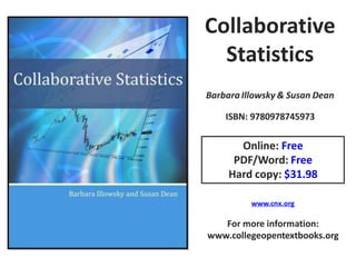 Collaborative
  Statistics
Barbara Illowsky & Susan Dean

    ISBN: 9780978745973

       Online: Free
      PDF/Word: Free
     Hard copy: $31.98

          www.cnx.org

   For more information:
www.collegeopentextbooks.org
 