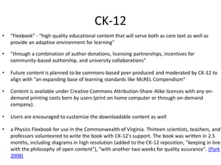 CK-12
•   "Flexbook” - "high quality educational content that will serve both as core text as well as
    provide an adaptive environment for learning"

•   "through a combination of author donations, licensing partnerships, incentives for
    community-based authorship, and university collaborations"

•   Future content is planned to be commons-based peer-produced and moderated by CK-12 to
    align with "an expanding base of learning standards like McREL Compendium“

•   Content is available under Creative Commons Attribution-Share Alike licenses with any on-
    demand printing costs born by users (print on home computer or through on-demand
    company).

•   Users are encouraged to customize the downloadable content as well

•   a Physics Flexbook for use in the Commonwealth of Virginia. Thirteen scientists, teachers, and
    professors volunteered to write the book with CK-12's support. The book was written in 2.5
    months, including diagrams in high resolution (added to the CK-12 reposition, "keeping in line
    with the philosophy of open content"), "with another two weeks for quality assurance". (Park
    2008)
 
