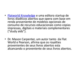 • Flatworld Knowledge e uma editora startup de
  livros diadticos abertos que opera com base em
  renda proveniente de modelos opcionais de
  consumo de recursos educacionais como copias
  impressas, digitais e materiais complementares
  (“study aids”).

• Dr. Mason Carpenter, um autor tanto da Flat
  World e Pearson, afirma que os royalties
  provenientes de seus livros abertos esta
  alcancando o proveniente de seus livros abertos.
 