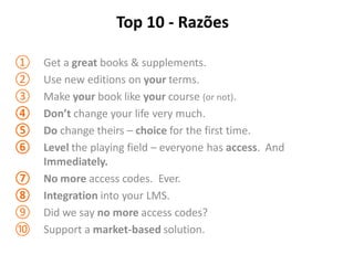 Top 10 - Razões

①   Get a great books & supplements.
②   Use new editions on your terms.
③   Make your book like your course (or not).
④   Don’t change your life very much.
⑤   Do change theirs – choice for the first time.
⑥   Level the playing field – everyone has access. And
    Immediately.
⑦   No more access codes. Ever.
⑧   Integration into your LMS.
⑨   Did we say no more access codes?
⑩   Support a market-based solution.
 